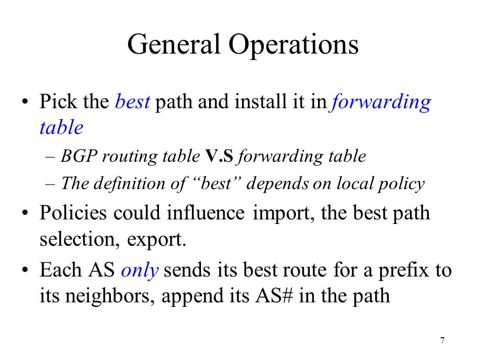 7 General Operations Pick the best path and install it in forwarding table –BGP routing table V.S forwarding table –The definition of best depends on local policy Policies could influence import, the best path selection, export.