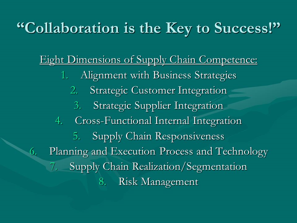 Collaboration is the Key to Success! Eight Dimensions of Supply Chain Competence: 1.Alignment with Business Strategies 2.Strategic Customer Integration 3.Strategic Supplier Integration 4.Cross-Functional Internal Integration 5.Supply Chain Responsiveness 6.Planning and Execution Process and Technology 7.Supply Chain Realization/Segmentation 8.Risk Management