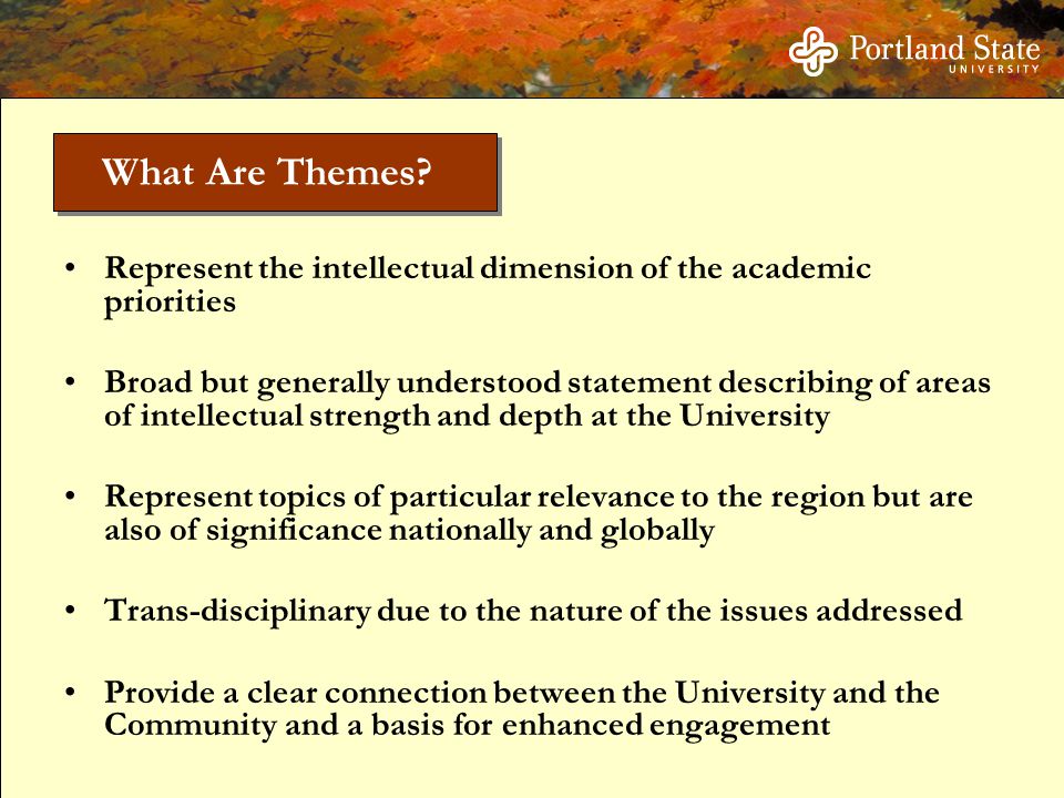 Represent the intellectual dimension of the academic priorities Broad but generally understood statement describing of areas of intellectual strength and depth at the University Represent topics of particular relevance to the region but are also of significance nationally and globally Trans-disciplinary due to the nature of the issues addressed Provide a clear connection between the University and the Community and a basis for enhanced engagement What Are Themes