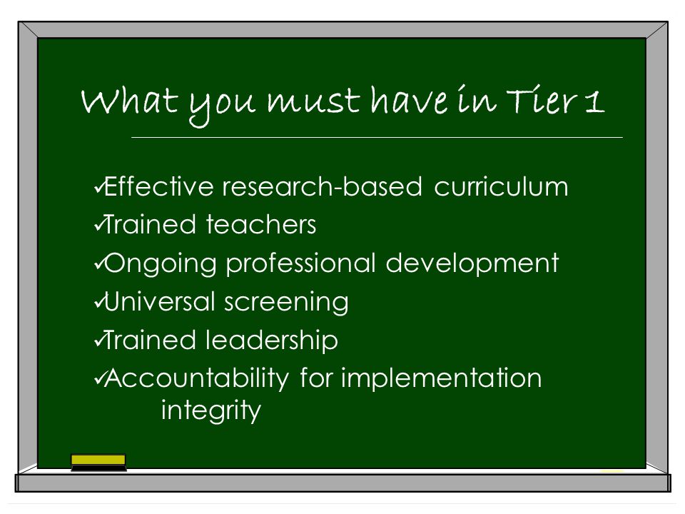 What you must have in Tier 1 Effective research-based curriculum Trained teachers Ongoing professional development Universal screening Trained leadership Accountability for implementation integrity