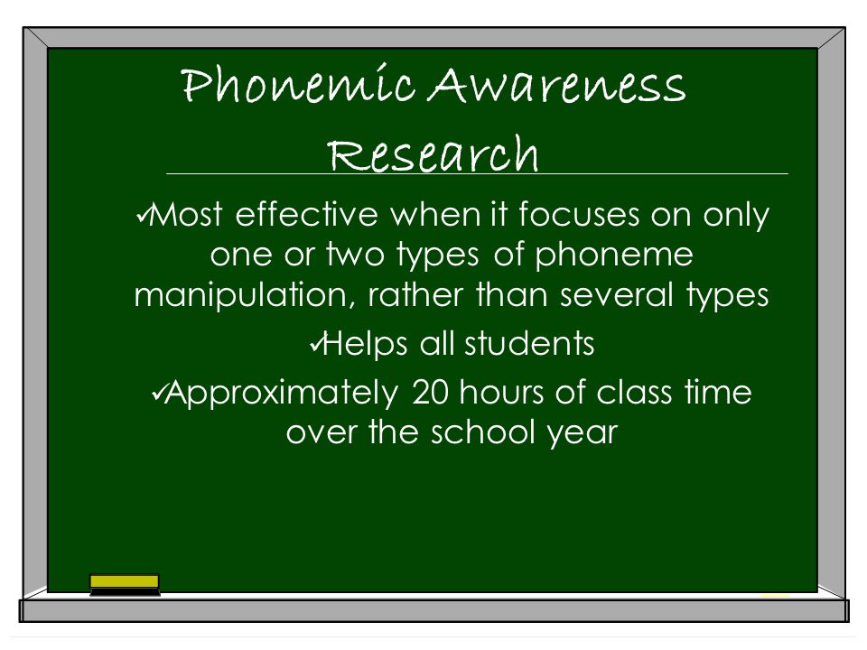 Phonemic Awareness Research Most effective when it focuses on only one or two types of phoneme manipulation, rather than several types Helps all students Approximately 20 hours of class time over the school year