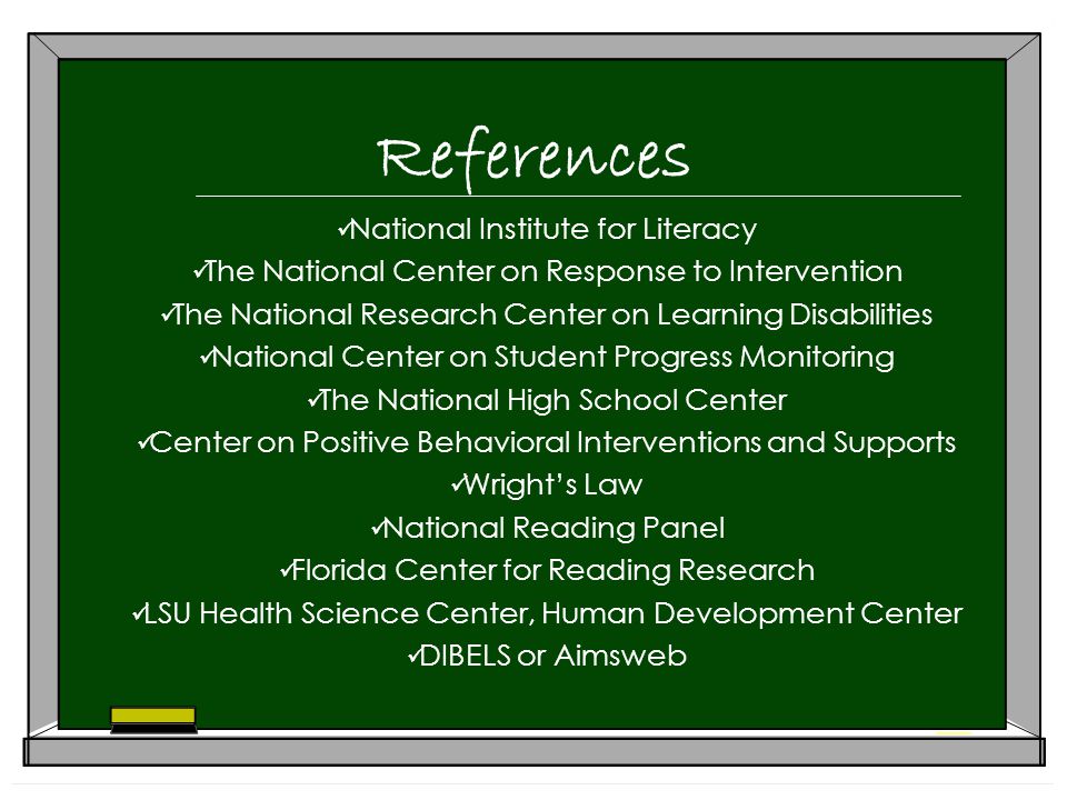 References National Institute for Literacy The National Center on Response to Intervention The National Research Center on Learning Disabilities National Center on Student Progress Monitoring The National High School Center Center on Positive Behavioral Interventions and Supports Wright’s Law National Reading Panel Florida Center for Reading Research LSU Health Science Center, Human Development Center DIBELS or Aimsweb