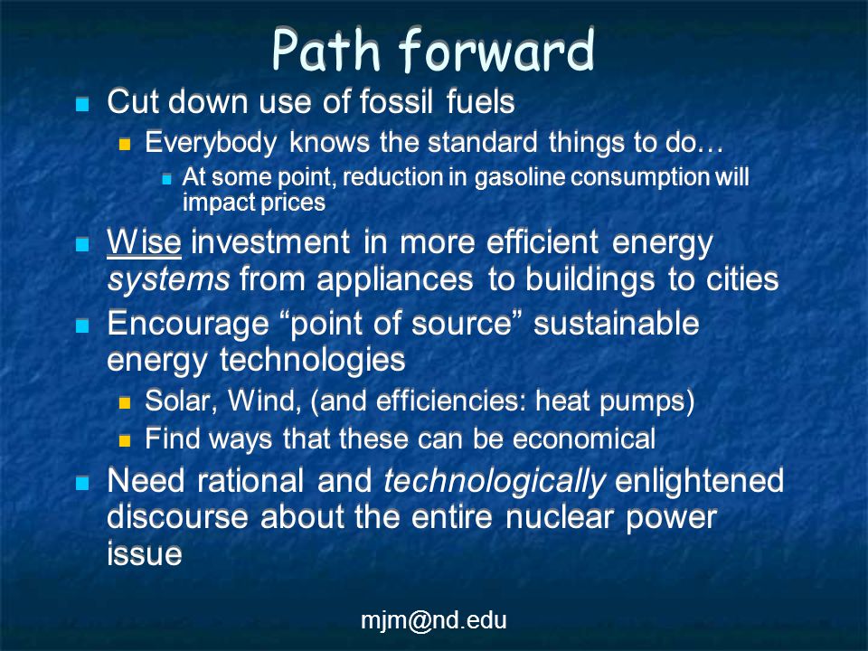 Path forward Cut down use of fossil fuels Everybody knows the standard things to do… At some point, reduction in gasoline consumption will impact prices Wise investment in more efficient energy systems from appliances to buildings to cities Encourage point of source sustainable energy technologies Solar, Wind, (and efficiencies: heat pumps) Find ways that these can be economical Need rational and technologically enlightened discourse about the entire nuclear power issue Cut down use of fossil fuels Everybody knows the standard things to do… At some point, reduction in gasoline consumption will impact prices Wise investment in more efficient energy systems from appliances to buildings to cities Encourage point of source sustainable energy technologies Solar, Wind, (and efficiencies: heat pumps) Find ways that these can be economical Need rational and technologically enlightened discourse about the entire nuclear power issue