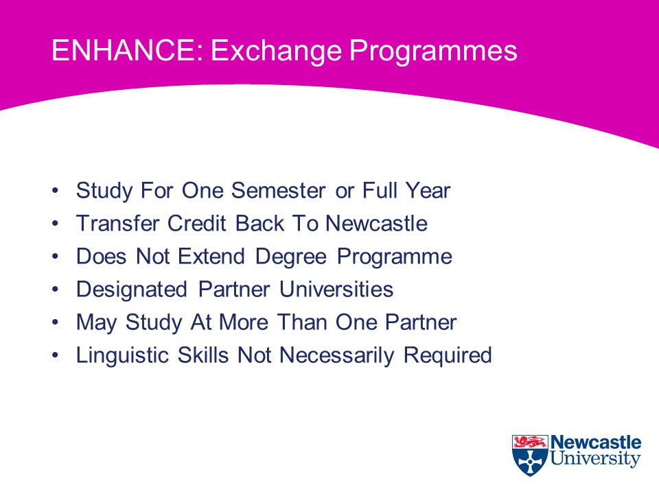ENHANCE: Exchange Programmes Study For One Semester or Full Year Transfer Credit Back To Newcastle Does Not Extend Degree Programme Designated Partner Universities May Study At More Than One Partner Linguistic Skills Not Necessarily Required