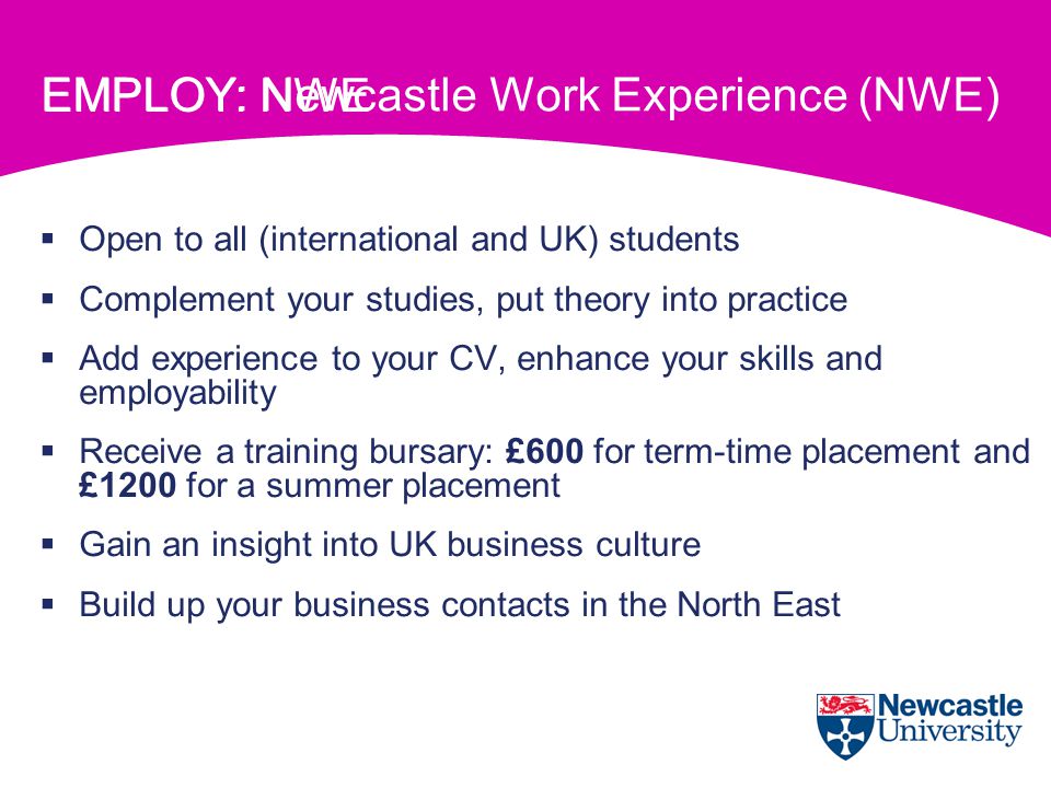 EMPLOY: Newcastle Work Experience (NWE)  Open to all (international and UK) students  Complement your studies, put theory into practice  Add experience to your CV, enhance your skills and employability  Receive a training bursary: £600 for term-time placement and £1200 for a summer placement  Gain an insight into UK business culture  Build up your business contacts in the North East EMPLOY: NWE