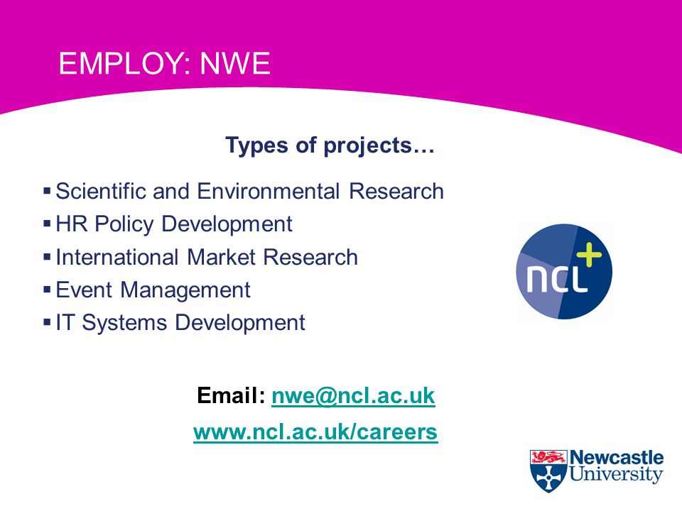 Newcastle Work Experience (NWE) Types of projects…  Scientific and Environmental Research  HR Policy Development  International Market Research  Event Management  IT Systems Development     EMPLOY: NWE
