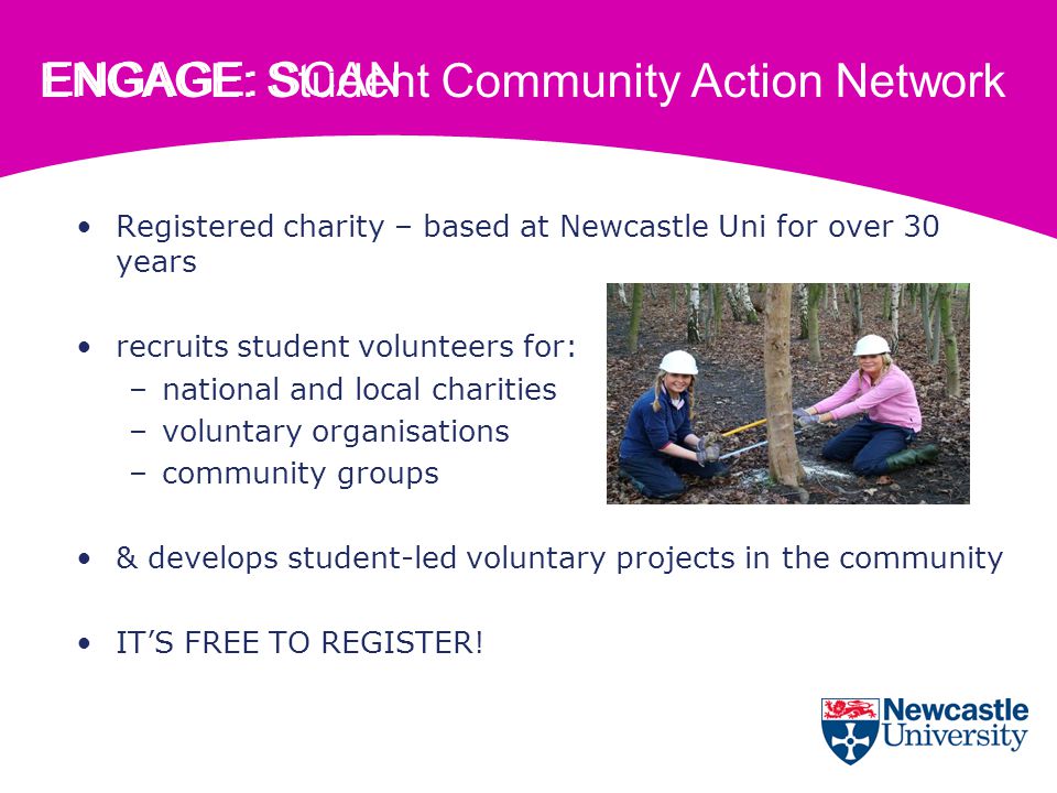 ENGAGE: Student Community Action Network Registered charity – based at Newcastle Uni for over 30 years recruits student volunteers for: –national and local charities –voluntary organisations –community groups & develops student-led voluntary projects in the community IT’S FREE TO REGISTER.