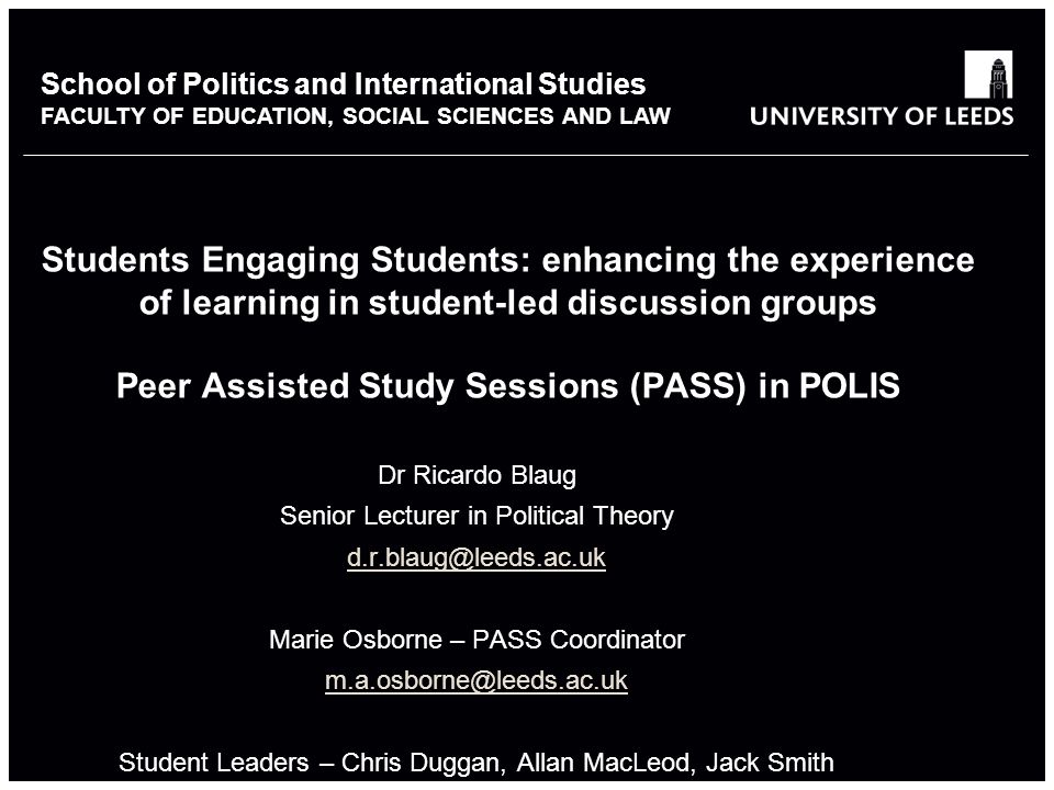 School of something FACULTY OF OTHER School of Politics and International Studies FACULTY OF EDUCATION, SOCIAL SCIENCES AND LAW Students Engaging Students: enhancing the experience of learning in student-led discussion groups Peer Assisted Study Sessions (PASS) in POLIS Dr Ricardo Blaug Senior Lecturer in Political Theory Marie Osborne – PASS Coordinator Student Leaders – Chris Duggan, Allan MacLeod, Jack Smith