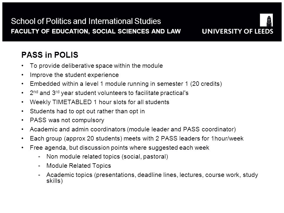 PASS in POLIS To provide deliberative space within the module Improve the student experience Embedded within a level 1 module running in semester 1 (20 credits) 2 nd and 3 rd year student volunteers to facilitate practical s Weekly TIMETABLED 1 hour slots for all students Students had to opt out rather than opt in PASS was not compulsory Academic and admin coordinators (module leader and PASS coordinator) Each group (approx 20 students) meets with 2 PASS leaders for 1hour/week Free agenda, but discussion points where suggested each week -Non module related topics (social, pastoral) -Module Related Topics -Academic topics (presentations, deadline lines, lectures, course work, study skills) School of Politics and International Studies FACULTY OF EDUCATION, SOCIAL SCIENCES AND LAW