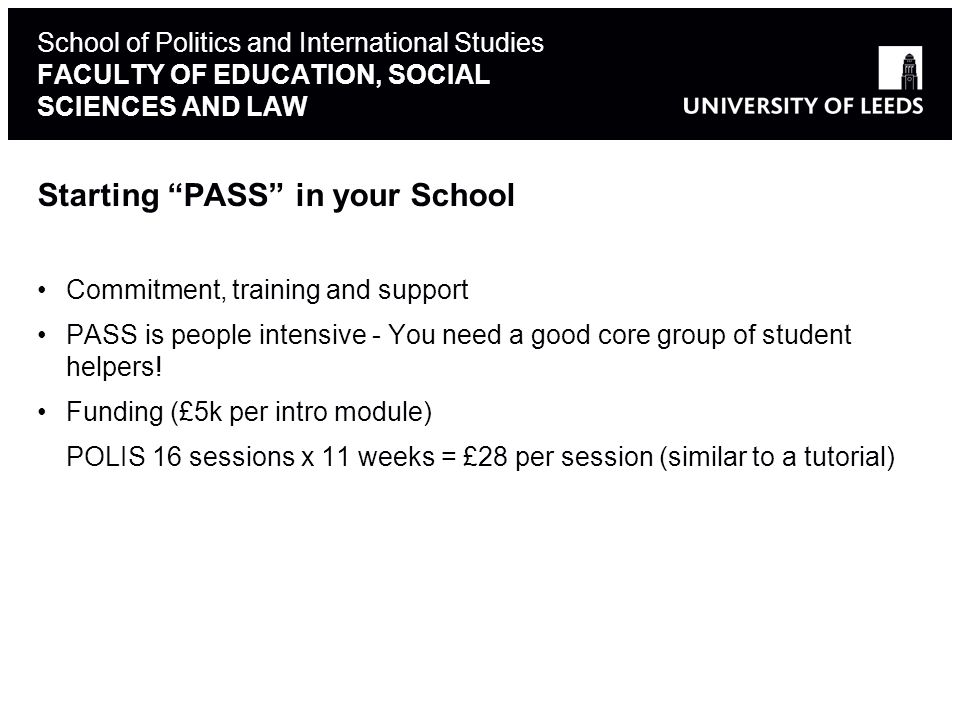 School of Politics and International Studies FACULTY OF EDUCATION, SOCIAL SCIENCES AND LAW Starting PASS in your School Commitment, training and support PASS is people intensive - You need a good core group of student helpers.