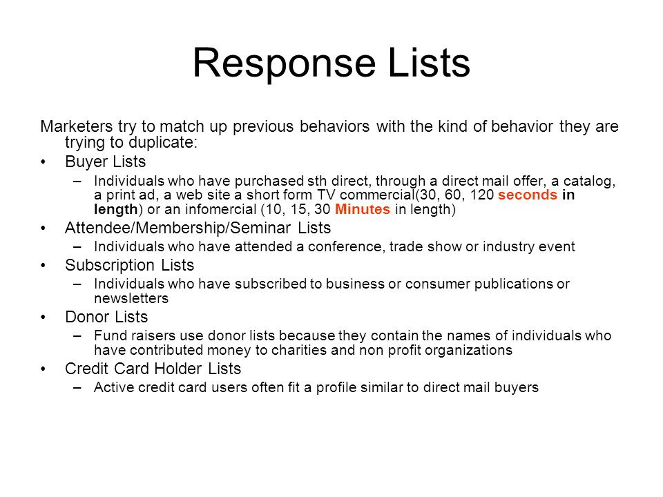 Response Lists Marketers try to match up previous behaviors with the kind of behavior they are trying to duplicate: Buyer Lists –Individuals who have purchased sth direct, through a direct mail offer, a catalog, a print ad, a web site a short form TV commercial(30, 60, 120 seconds in length) or an infomercial (10, 15, 30 Minutes in length) Attendee/Membership/Seminar Lists –Individuals who have attended a conference, trade show or industry event Subscription Lists –Individuals who have subscribed to business or consumer publications or newsletters Donor Lists –Fund raisers use donor lists because they contain the names of individuals who have contributed money to charities and non profit organizations Credit Card Holder Lists –Active credit card users often fit a profile similar to direct mail buyers
