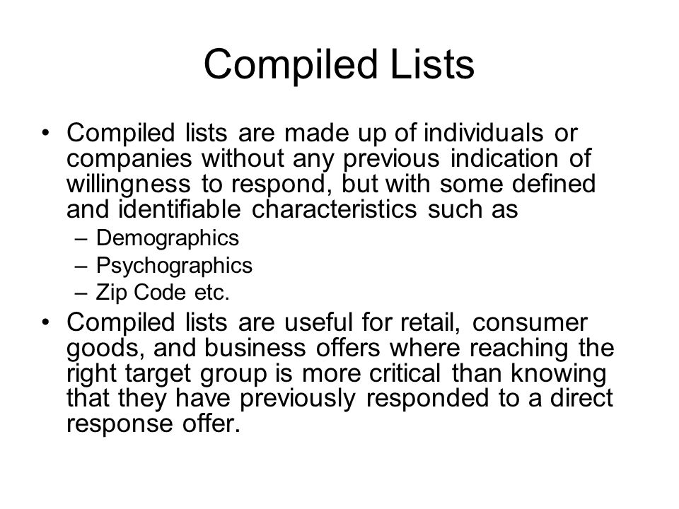 Compiled Lists Compiled lists are made up of individuals or companies without any previous indication of willingness to respond, but with some defined and identifiable characteristics such as –Demographics –Psychographics –Zip Code etc.