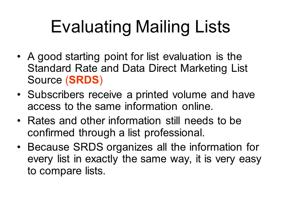 Evaluating Mailing Lists A good starting point for list evaluation is the Standard Rate and Data Direct Marketing List Source (SRDS) Subscribers receive a printed volume and have access to the same information online.