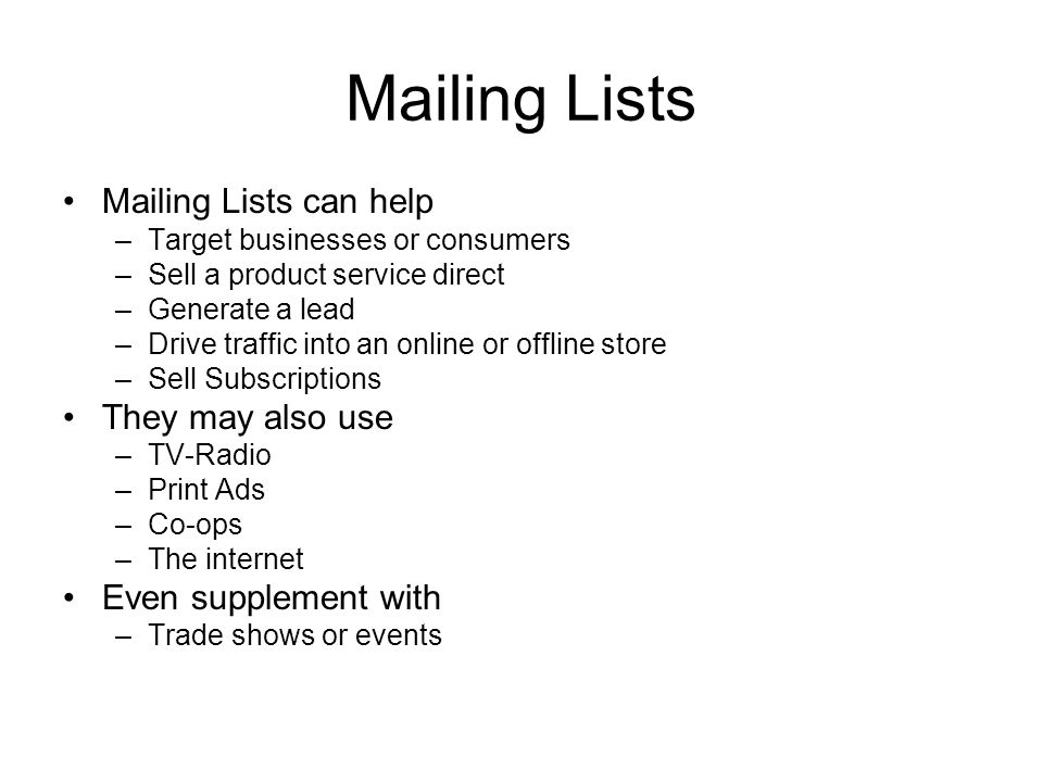 Mailing Lists Mailing Lists can help –Target businesses or consumers –Sell a product service direct –Generate a lead –Drive traffic into an online or offline store –Sell Subscriptions They may also use –TV-Radio –Print Ads –Co-ops –The internet Even supplement with –Trade shows or events