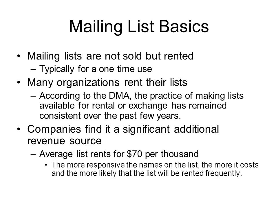 Mailing List Basics Mailing lists are not sold but rented –Typically for a one time use Many organizations rent their lists –According to the DMA, the practice of making lists available for rental or exchange has remained consistent over the past few years.