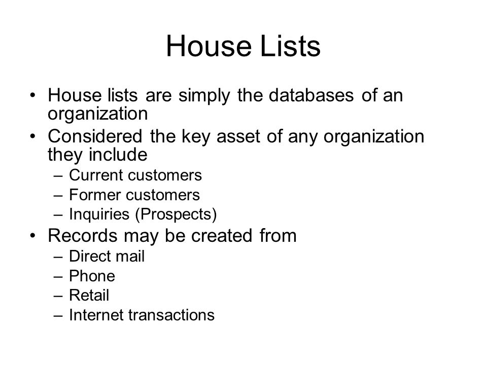House Lists House lists are simply the databases of an organization Considered the key asset of any organization they include –Current customers –Former customers –Inquiries (Prospects) Records may be created from –Direct mail –Phone –Retail –Internet transactions