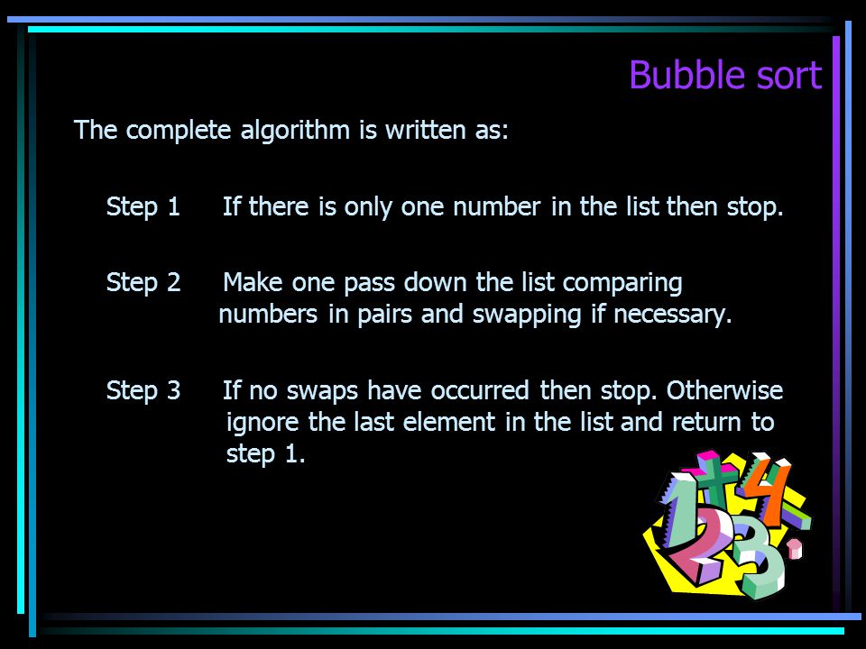 Bubble sort The complete algorithm is written as: Step 1 If there is only one number in the list then stop.