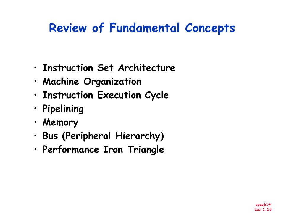 cpsc614 Lec 1.13 Review of Fundamental Concepts Instruction Set Architecture Machine Organization Instruction Execution Cycle Pipelining Memory Bus (Peripheral Hierarchy) Performance Iron Triangle