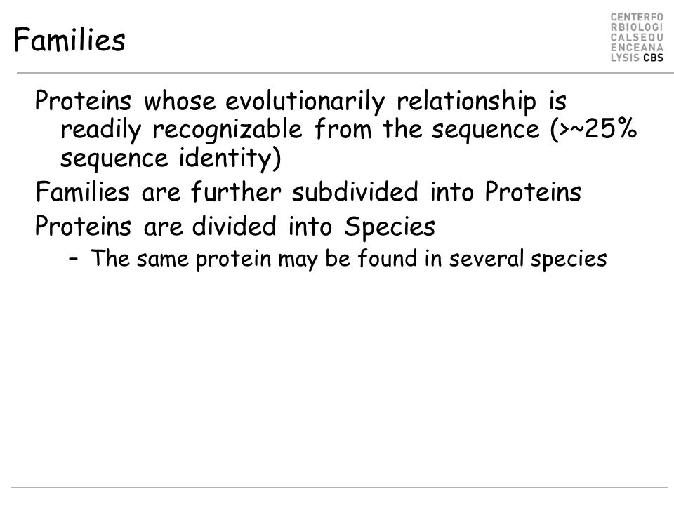 Families Proteins whose evolutionarily relationship is readily recognizable from the sequence (>~25% sequence identity) Families are further subdivided into Proteins Proteins are divided into Species –The same protein may be found in several species