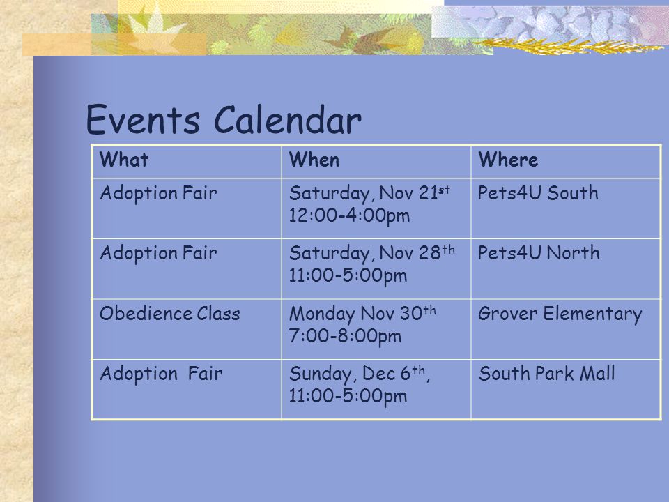 Events Calendar WhatWhenWhere Adoption FairSaturday, Nov 21 st 12:00-4:00pm Pets4U South Adoption FairSaturday, Nov 28 th 11:00-5:00pm Pets4U North Obedience ClassMonday Nov 30 th 7:00-8:00pm Grover Elementary Adoption FairSunday, Dec 6 th, 11:00-5:00pm South Park Mall