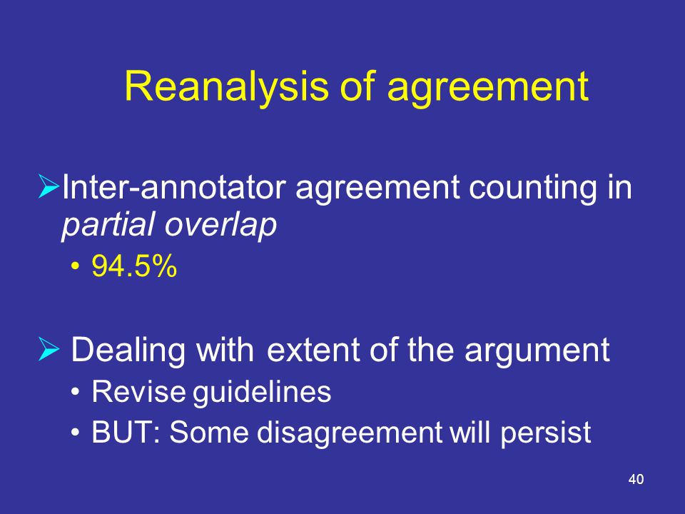 40 Reanalysis of agreement  Inter-annotator agreement counting in partial overlap 94.5%  Dealing with extent of the argument Revise guidelines BUT: Some disagreement will persist