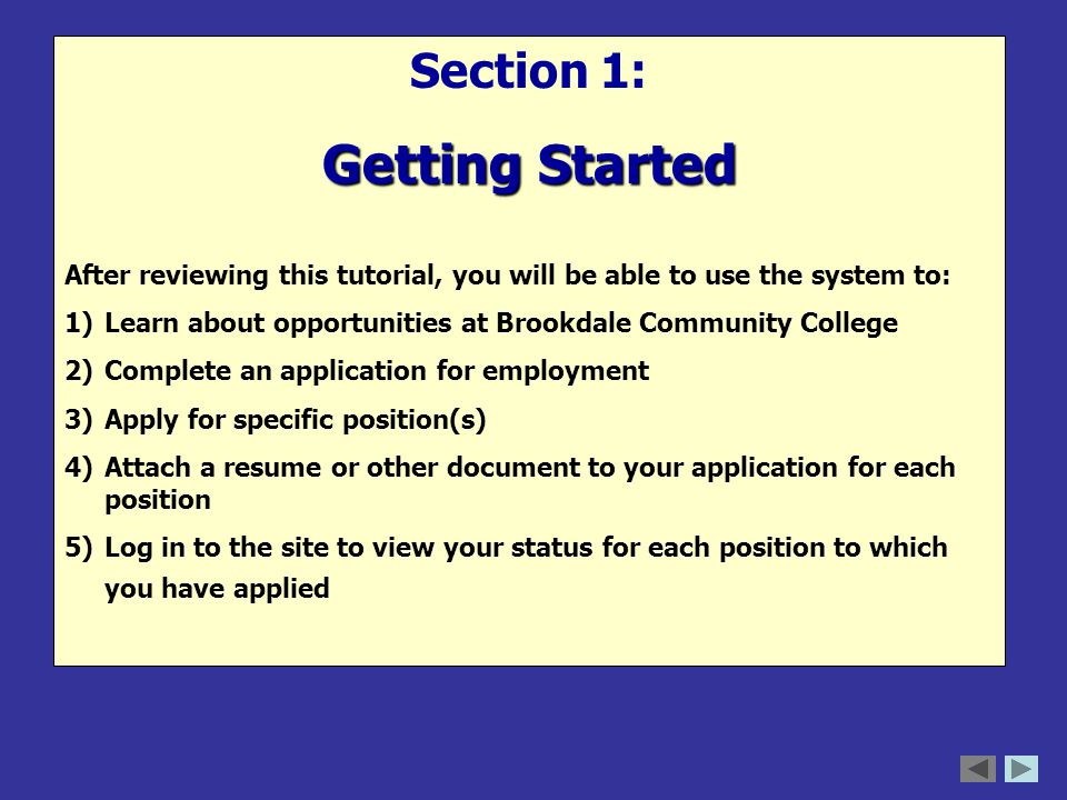 Section 1: Getting Started After reviewing this tutorial, you will be able to use the system to: 1)Learn about opportunities at Brookdale Community College 2)Complete an application for employment 3)Apply for specific position(s) 4)Attach a resume or other document to your application for each position 5)Log in to the site to view your status for each position to which you have applied