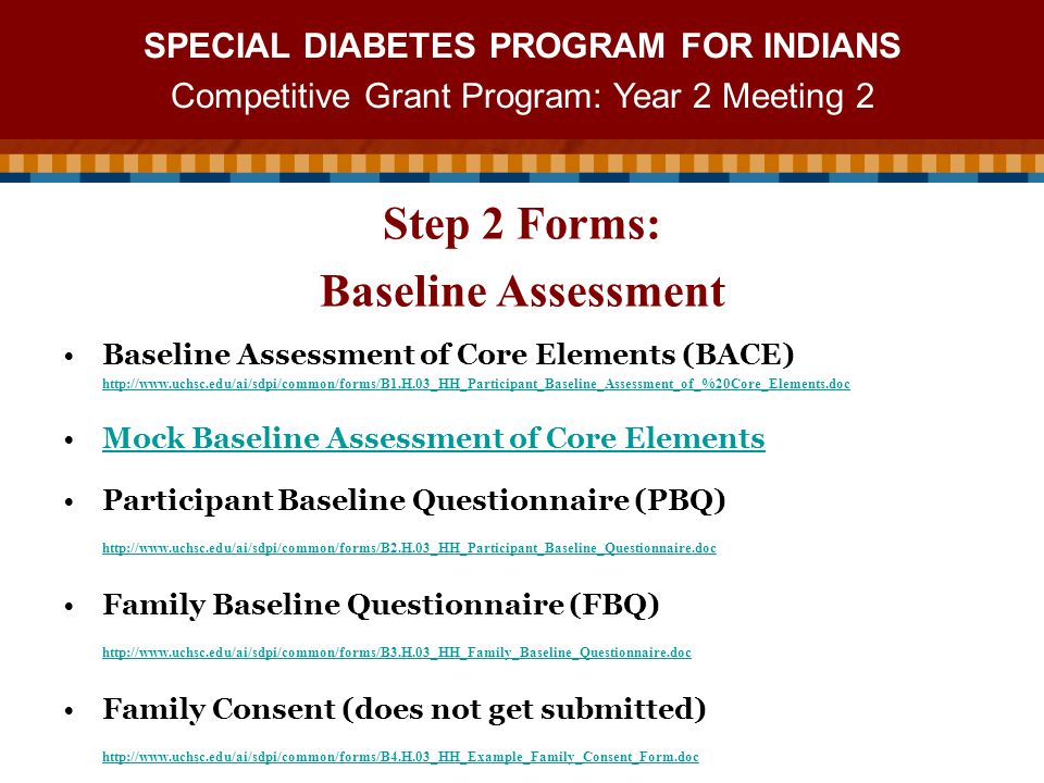 SPECIAL DIABETES PROGRAM FOR INDIANS Competitive Grant Program: Year 2 Meeting 2 Baseline Assessment of Core Elements (BACE)   Mock Baseline Assessment of Core Elements Participant Baseline Questionnaire (PBQ)   Family Baseline Questionnaire (FBQ)   Family Consent (does not get submitted)   Step 2 Forms: Baseline Assessment