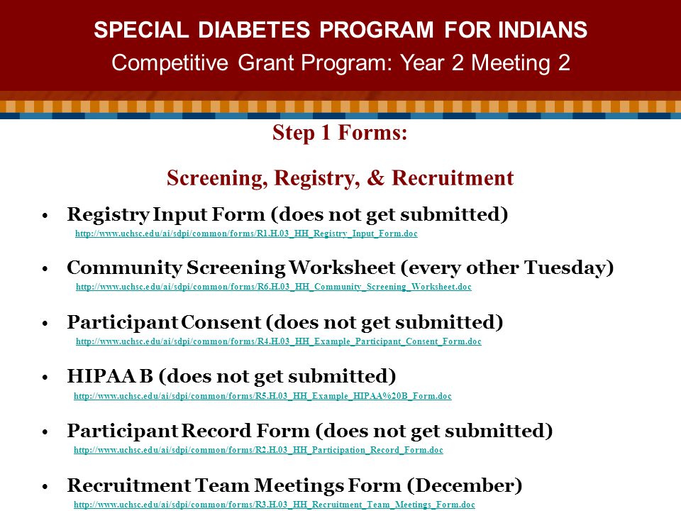 SPECIAL DIABETES PROGRAM FOR INDIANS Competitive Grant Program: Year 2 Meeting 2 Registry Input Form (does not get submitted)   Community Screening Worksheet (every other Tuesday)   Participant Consent (does not get submitted)   HIPAA B (does not get submitted)   Participant Record Form (does not get submitted)   Recruitment Team Meetings Form (December)   Step 1 Forms: Screening, Registry, & Recruitment
