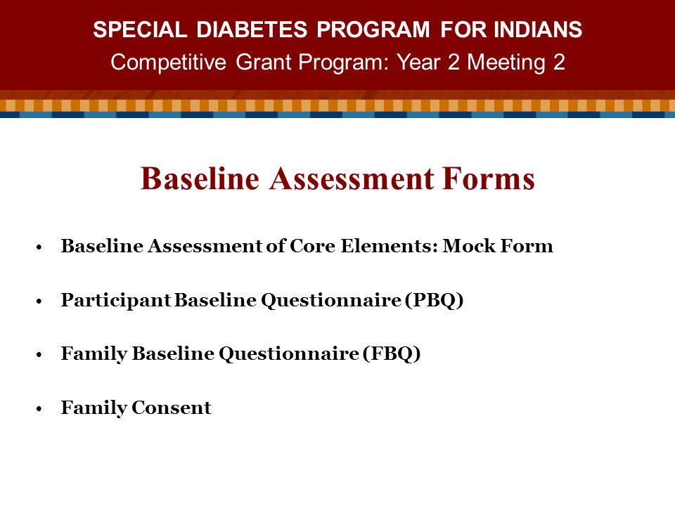SPECIAL DIABETES PROGRAM FOR INDIANS Competitive Grant Program: Year 2 Meeting 2 Baseline Assessment of Core Elements: Mock Form Participant Baseline Questionnaire (PBQ) Family Baseline Questionnaire (FBQ) Family Consent Baseline Assessment Forms