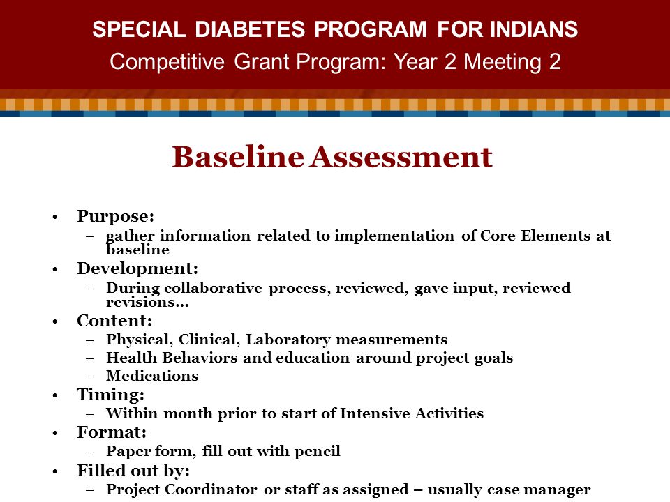 SPECIAL DIABETES PROGRAM FOR INDIANS Competitive Grant Program: Year 2 Meeting 2 Baseline Assessment Purpose: –gather information related to implementation of Core Elements at baseline Development: –During collaborative process, reviewed, gave input, reviewed revisions… Content: –Physical, Clinical, Laboratory measurements –Health Behaviors and education around project goals –Medications Timing: –Within month prior to start of Intensive Activities Format: –Paper form, fill out with pencil Filled out by: –Project Coordinator or staff as assigned – usually case manager