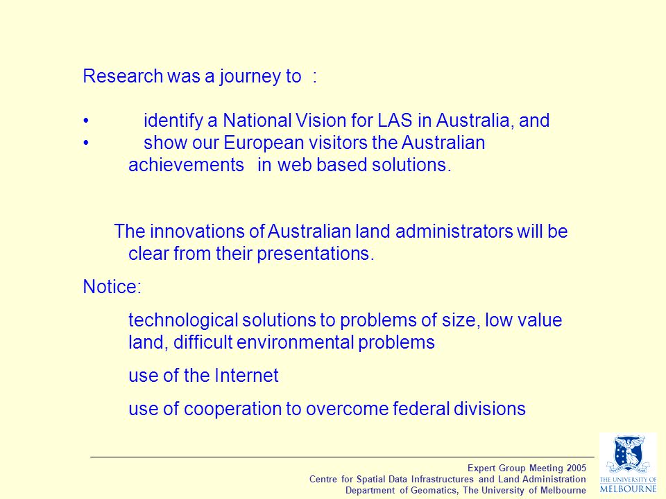 Expert Group Meeting 2005 Centre for Spatial Data Infrastructures and Land Administration Department of Geomatics, The University of Melbourne Research was a journey to : identify a National Vision for LAS in Australia, and show our European visitors the Australian achievements in web based solutions.