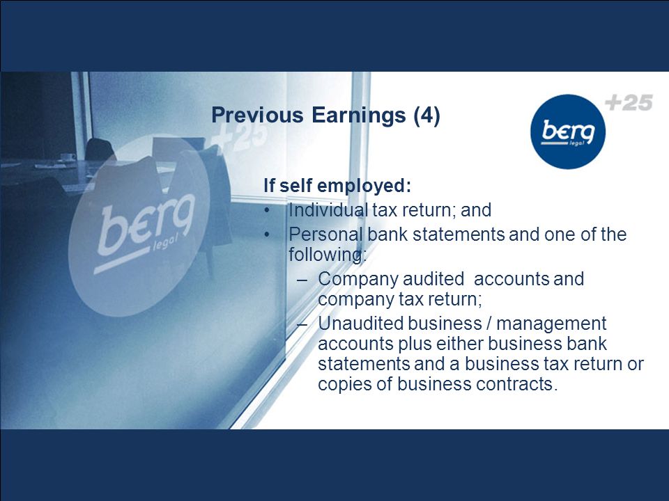 Previous Earnings (4) If self employed: Individual tax return; and Personal bank statements and one of the following: –Company audited accounts and company tax return; –Unaudited business / management accounts plus either business bank statements and a business tax return or copies of business contracts.