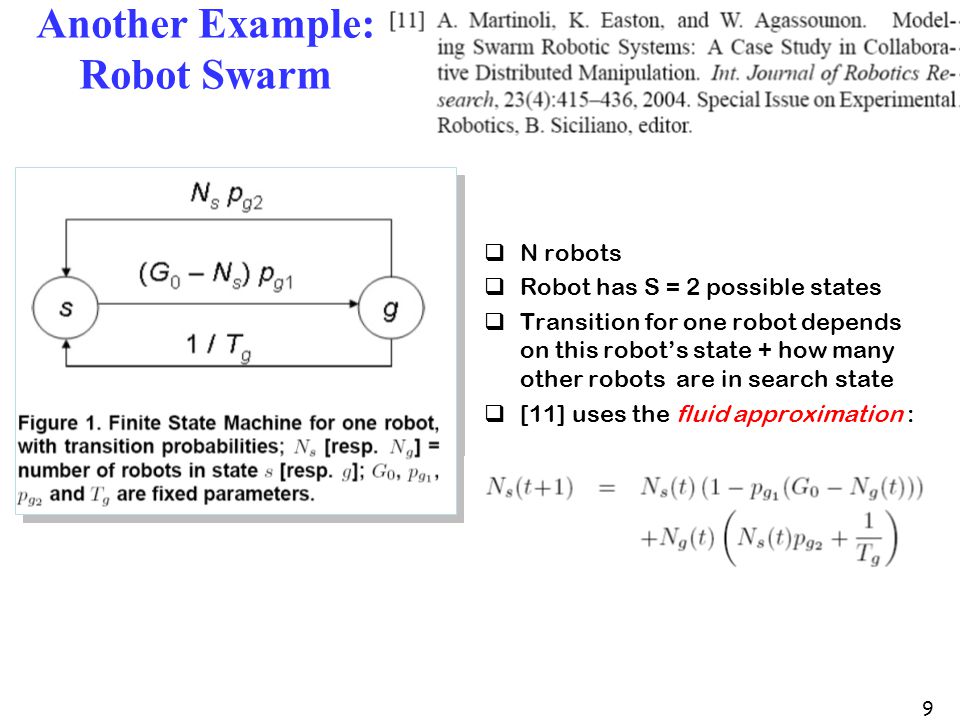 9 Another Example: Robot Swarm  N robots  Robot has S = 2 possible states  Transition for one robot depends on this robot’s state + how many other robots are in search state  [11] uses the fluid approximation :