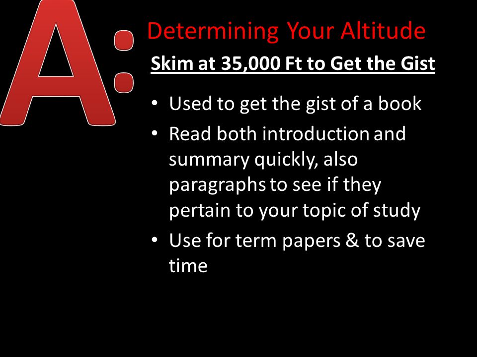 Determining Your Altitude Skim at 35,000 Ft to Get the Gist Used to get the gist of a book Read both introduction and summary quickly, also paragraphs to see if they pertain to your topic of study Use for term papers & to save time