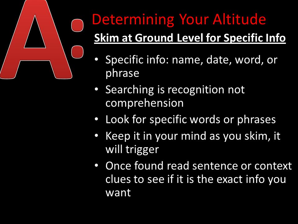 Determining Your Altitude Skim at Ground Level for Specific Info Specific info: name, date, word, or phrase Searching is recognition not comprehension Look for specific words or phrases Keep it in your mind as you skim, it will trigger Once found read sentence or context clues to see if it is the exact info you want