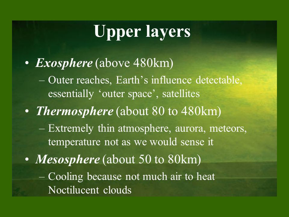Upper layers Exosphere (above 480km) –Outer reaches, Earth’s influence detectable, essentially ‘outer space’, satellites Thermosphere (about 80 to 480km) –Extremely thin atmosphere, aurora, meteors, temperature not as we would sense it Mesosphere (about 50 to 80km) –Cooling because not much air to heat Noctilucent clouds