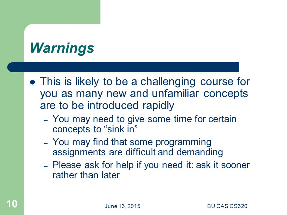 June 13, 2015BU CAS CS Warnings This is likely to be a challenging course for you as many new and unfamiliar concepts are to be introduced rapidly – You may need to give some time for certain concepts to sink in – You may find that some programming assignments are difficult and demanding – Please ask for help if you need it: ask it sooner rather than later