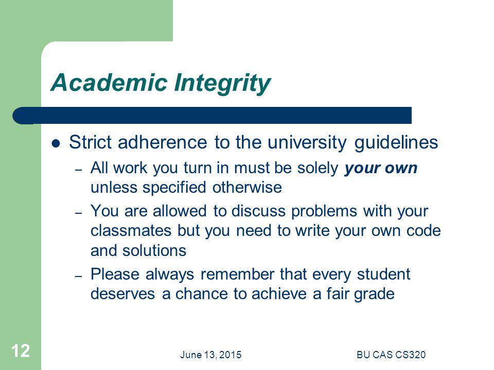 June 13, 2015BU CAS CS Academic Integrity Strict adherence to the university guidelines – All work you turn in must be solely your own unless specified otherwise – You are allowed to discuss problems with your classmates but you need to write your own code and solutions – Please always remember that every student deserves a chance to achieve a fair grade