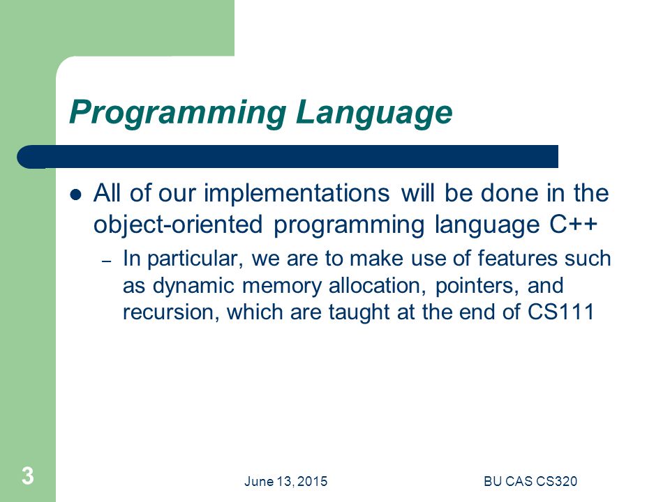 June 13, 2015BU CAS CS320 3 Programming Language All of our implementations will be done in the object-oriented programming language C++ – In particular, we are to make use of features such as dynamic memory allocation, pointers, and recursion, which are taught at the end of CS111