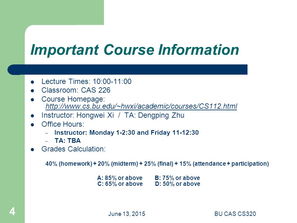 June 13, 2015BU CAS CS320 4 Important Course Information Lecture Times: 10:00-11:00 Classroom: CAS 226 Course Homepage:   Instructor: Hongwei Xi / TA: Dengping Zhu Office Hours: – Instructor: Monday 1-2:30 and Friday 11-12:30 – TA: TBA Grades Calculation: 40% (homework) + 20% (midterm) + 25% (final) + 15% (attendance + participation) A: 85% or above B: 75% or above C: 65% or above D: 50% or above