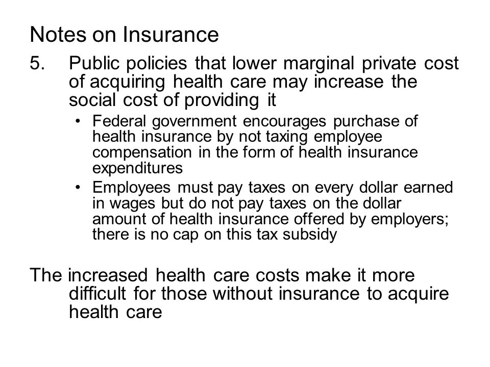 Notes on Insurance 5.Public policies that lower marginal private cost of acquiring health care may increase the social cost of providing it Federal government encourages purchase of health insurance by not taxing employee compensation in the form of health insurance expenditures Employees must pay taxes on every dollar earned in wages but do not pay taxes on the dollar amount of health insurance offered by employers; there is no cap on this tax subsidy The increased health care costs make it more difficult for those without insurance to acquire health care