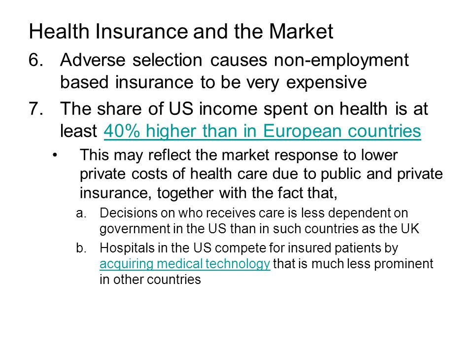 Health Insurance and the Market 6.Adverse selection causes non-employment based insurance to be very expensive 7.The share of US income spent on health is at least 40% higher than in European countries40% higher than in European countries This may reflect the market response to lower private costs of health care due to public and private insurance, together with the fact that, a.Decisions on who receives care is less dependent on government in the US than in such countries as the UK b.Hospitals in the US compete for insured patients by acquiring medical technology that is much less prominent in other countries acquiring medical technology