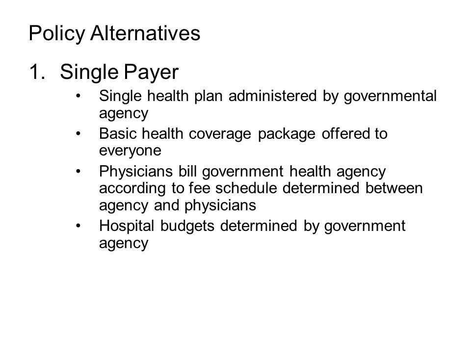 Policy Alternatives 1.Single Payer Single health plan administered by governmental agency Basic health coverage package offered to everyone Physicians bill government health agency according to fee schedule determined between agency and physicians Hospital budgets determined by government agency