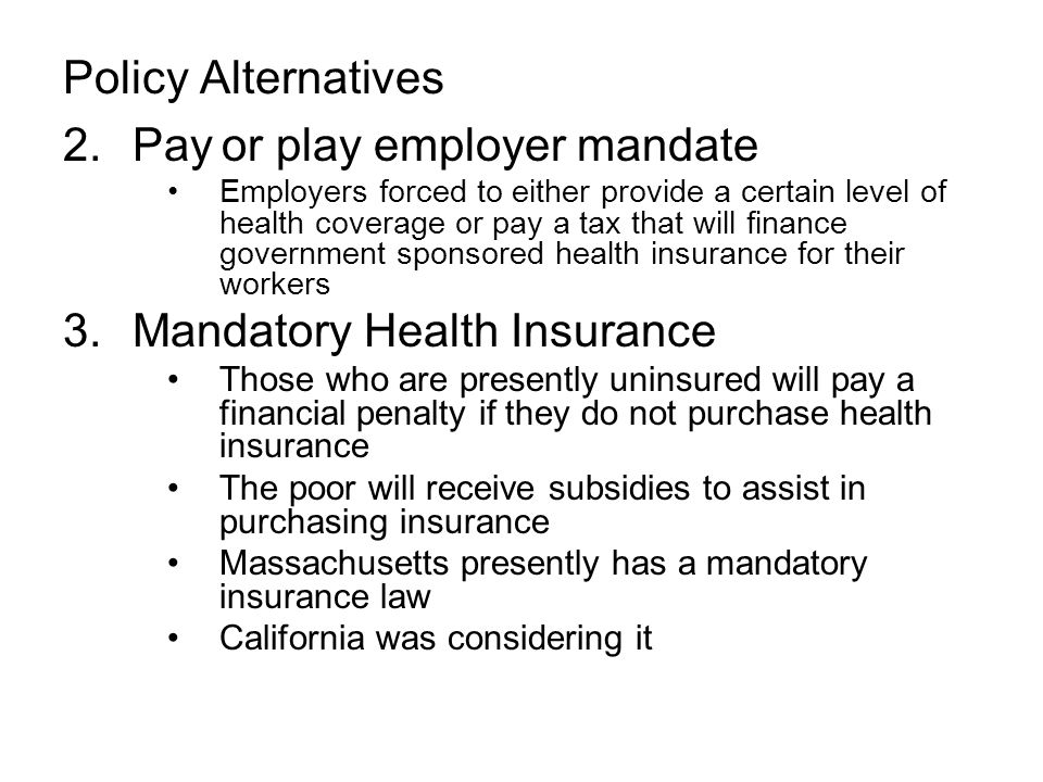 Policy Alternatives 2.Pay or play employer mandate Employers forced to either provide a certain level of health coverage or pay a tax that will finance government sponsored health insurance for their workers 3.Mandatory Health Insurance Those who are presently uninsured will pay a financial penalty if they do not purchase health insurance The poor will receive subsidies to assist in purchasing insurance Massachusetts presently has a mandatory insurance law California was considering it