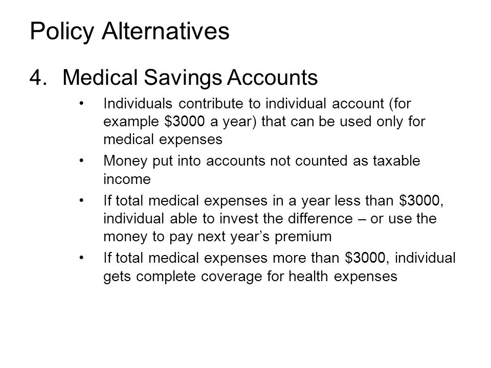 Policy Alternatives 4.Medical Savings Accounts Individuals contribute to individual account (for example $3000 a year) that can be used only for medical expenses Money put into accounts not counted as taxable income If total medical expenses in a year less than $3000, individual able to invest the difference – or use the money to pay next year’s premium If total medical expenses more than $3000, individual gets complete coverage for health expenses