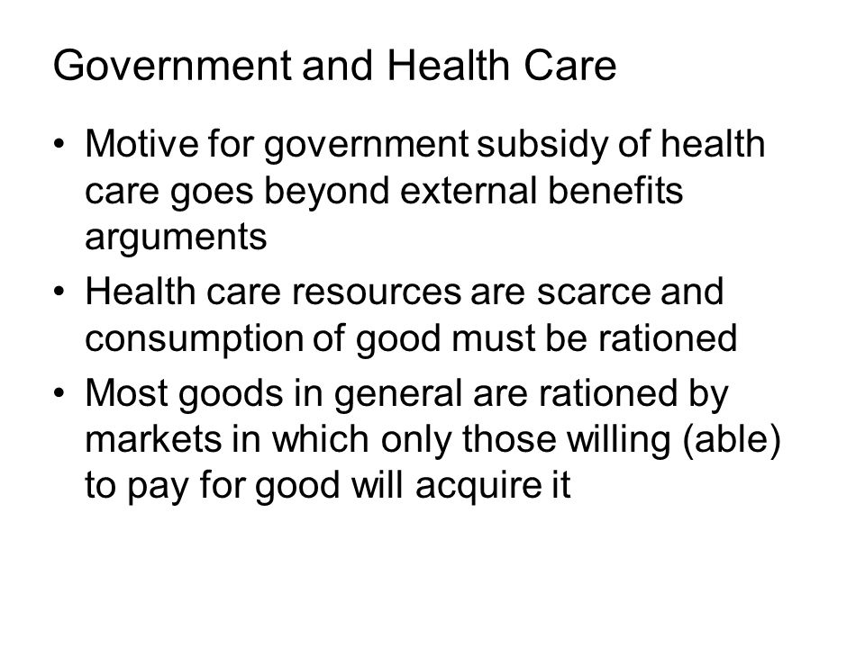 Government and Health Care Motive for government subsidy of health care goes beyond external benefits arguments Health care resources are scarce and consumption of good must be rationed Most goods in general are rationed by markets in which only those willing (able) to pay for good will acquire it