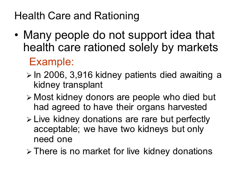 Health Care and Rationing Many people do not support idea that health care rationed solely by markets Example:  In 2006, 3,916 kidney patients died awaiting a kidney transplant  Most kidney donors are people who died but had agreed to have their organs harvested  Live kidney donations are rare but perfectly acceptable; we have two kidneys but only need one  There is no market for live kidney donations