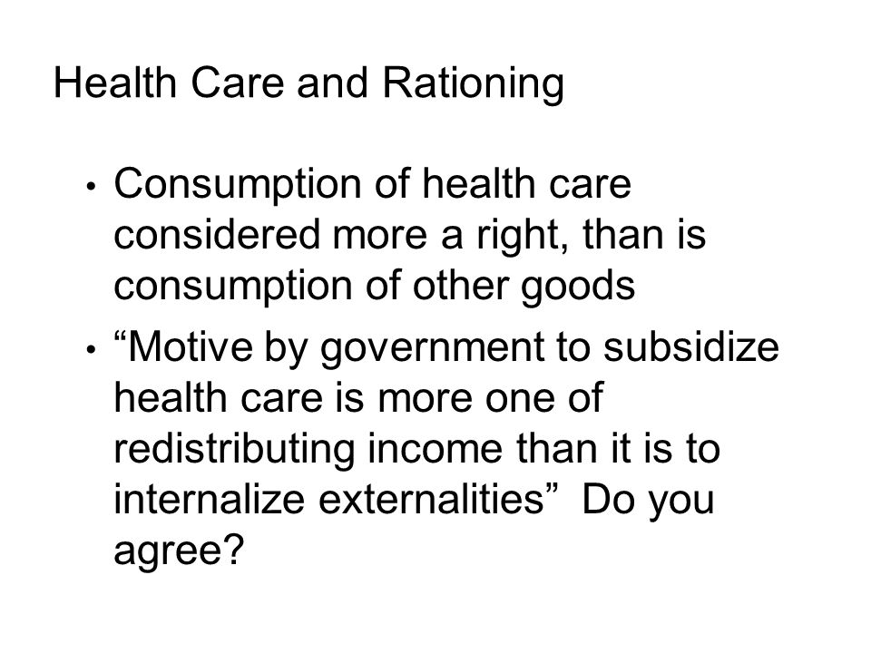 Health Care and Rationing Consumption of health care considered more a right, than is consumption of other goods Motive by government to subsidize health care is more one of redistributing income than it is to internalize externalities Do you agree