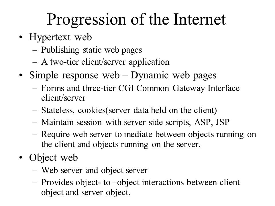 Progression of the Internet Hypertext web –Publishing static web pages –A two-tier client/server application Simple response web – Dynamic web pages –Forms and three-tier CGI Common Gateway Interface client/server –Stateless, cookies(server data held on the client) –Maintain session with server side scripts, ASP, JSP –Require web server to mediate between objects running on the client and objects running on the server.