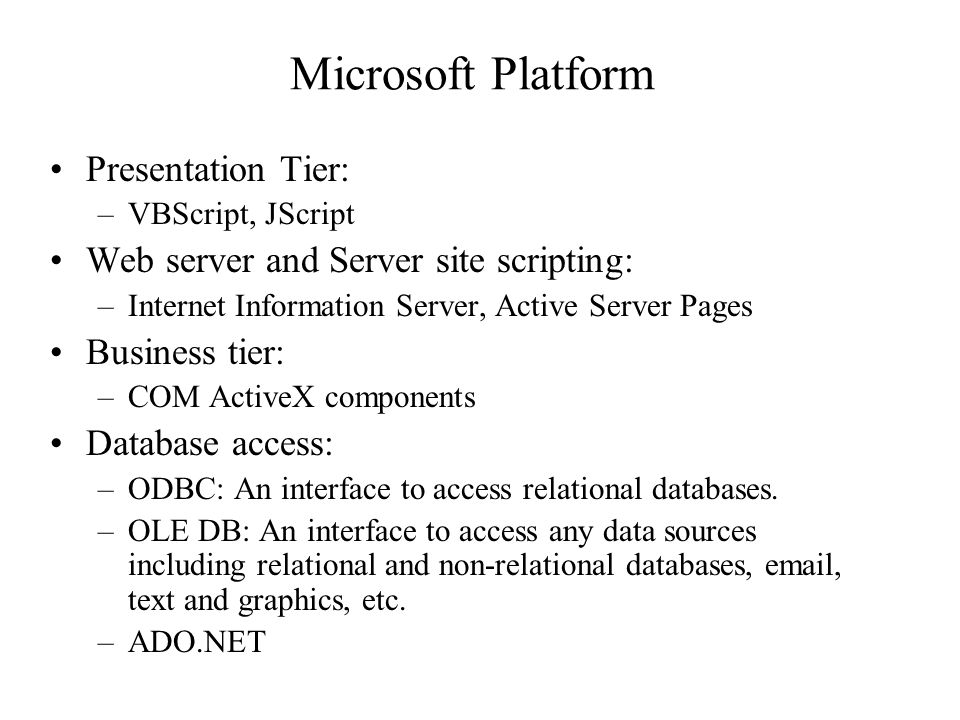 Microsoft Platform Presentation Tier: –VBScript, JScript Web server and Server site scripting: –Internet Information Server, Active Server Pages Business tier: –COM ActiveX components Database access: –ODBC: An interface to access relational databases.